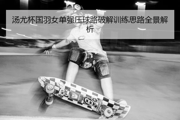 汤尤杯国羽女单强压球路破解训练思路全景解析