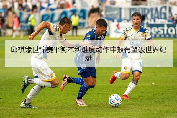 邱祺缘世锦赛平衡木新难度动作申报有望破世界纪录
