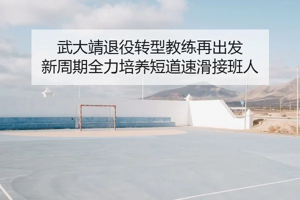 武大靖退役转型教练再出发 新周期全力培养短道速滑接班人
